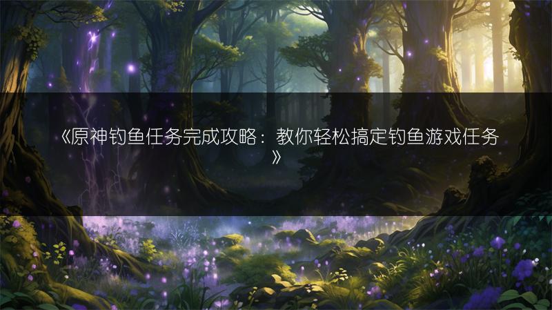 《原神钓鱼任务完成攻略：教你轻松搞定钓鱼游戏任务》