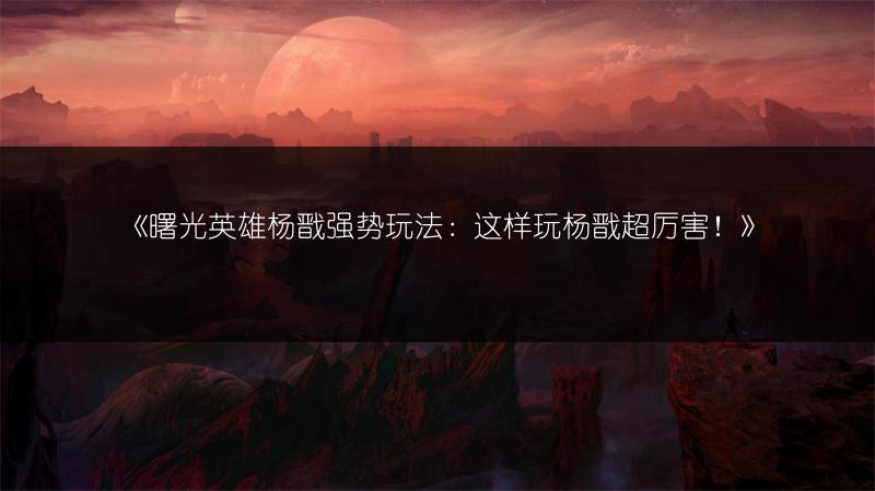 《曙光英雄杨戬强势玩法：这样玩杨戬超厉害！》