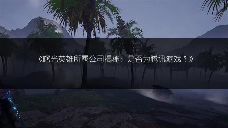 《曙光英雄所属公司揭秘：是否为腾讯游戏？》