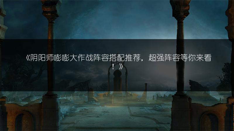 《阴阳师嘭嘭大作战阵容搭配推荐，超强阵容等你来看！》