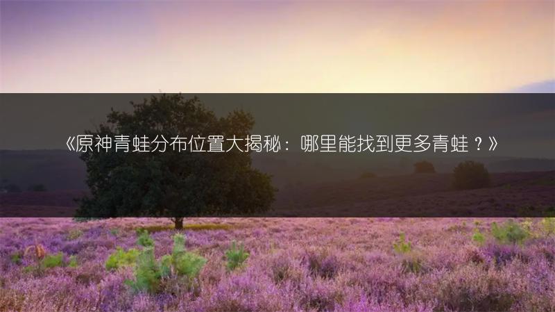《原神青蛙分布位置大揭秘：哪里能找到更多青蛙？》