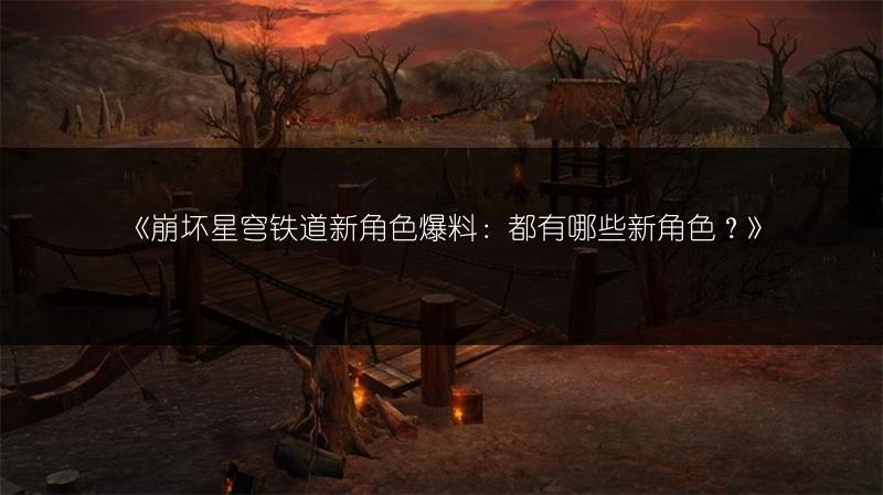 《崩坏星穹铁道新角色爆料：都有哪些新角色？》
