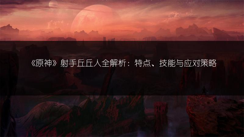 《原神》射手丘丘人全解析：特点、技能与应对策略