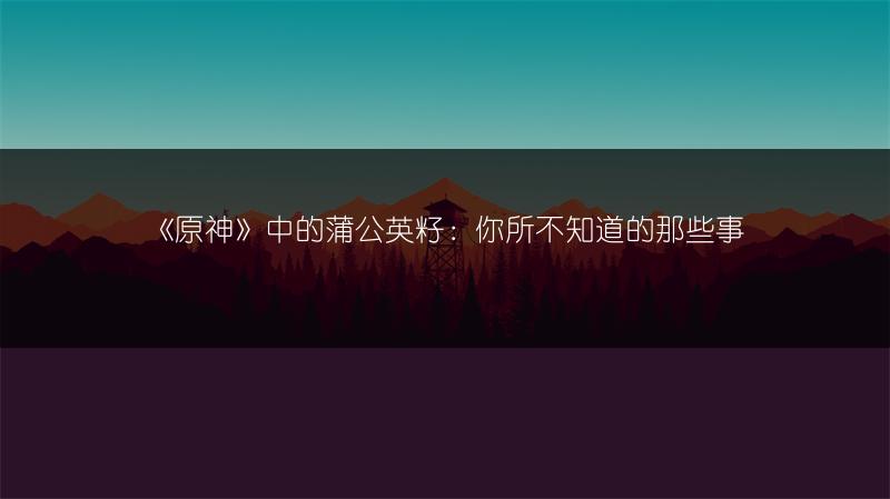 《原神》中的蒲公英籽：你所不知道的那些事