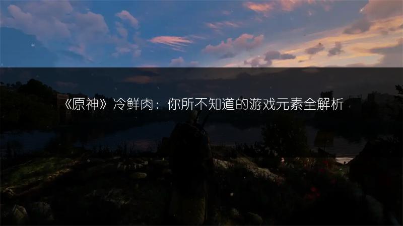 《原神》冷鲜肉：你所不知道的游戏元素全解析
