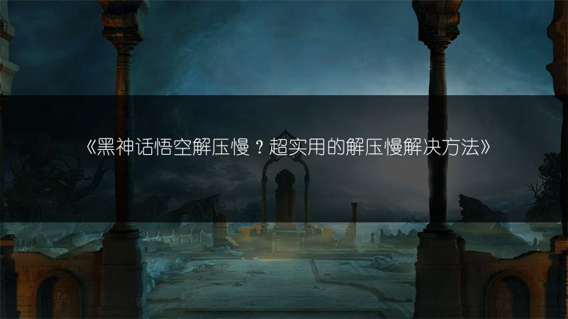 《黑神话悟空解压慢？超实用的解压慢解决方法》
