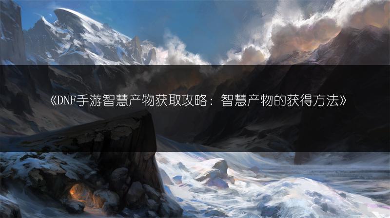 《DNF手游智慧产物获取攻略：智慧产物的获得方法》