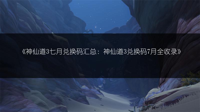 《神仙道3七月兑换码汇总：神仙道3兑换码7月全收录》