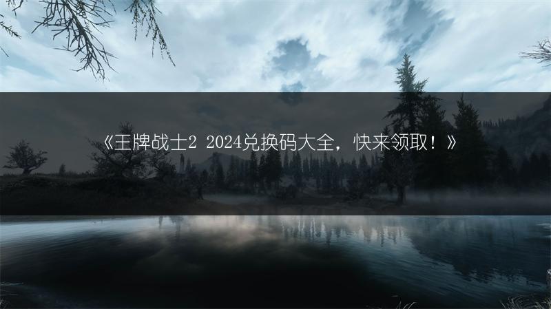 《王牌战士2 2024兑换码大全，快来领取！》
