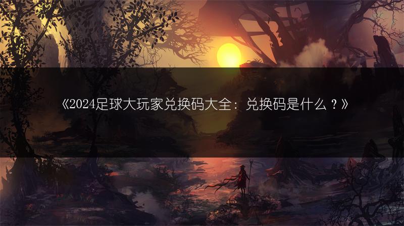 《2024足球大玩家兑换码大全：兑换码是什么？》