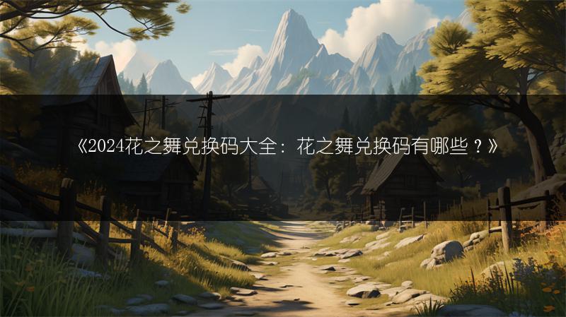 《2024花之舞兑换码大全:花之舞兑换码有哪些?》
