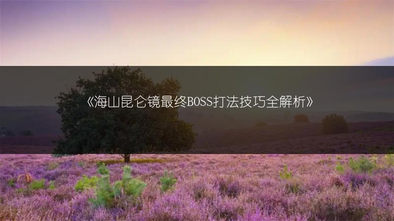《海山昆仑镜最终BOSS打法技巧全解析》