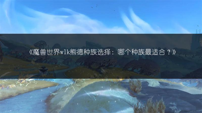 《魔兽世界wlk熊德种族选择:哪个种族最适合?》