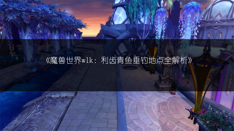 《魔兽世界wlk：利齿青鱼垂钓地点全解析》