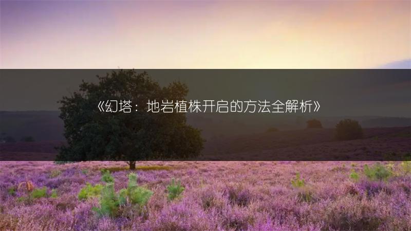 《幻塔：地岩植株开启的方法全解析》
