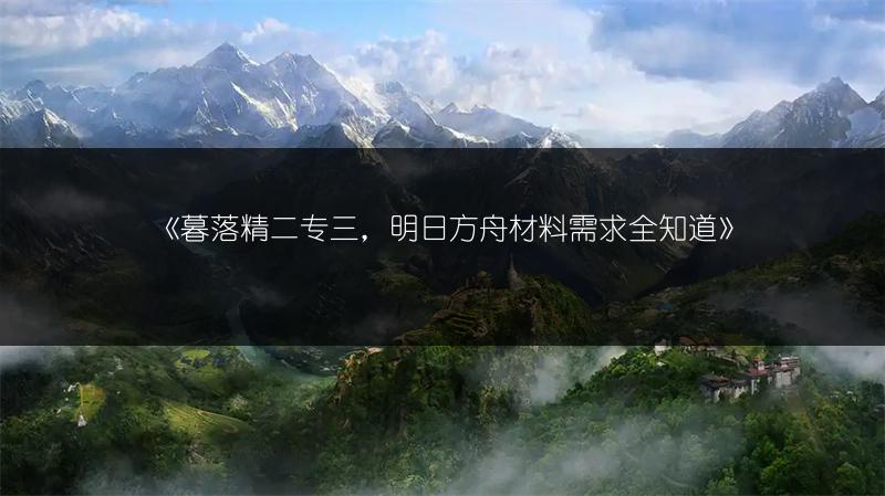 《暮落精二专三，明日方舟材料需求全知道》