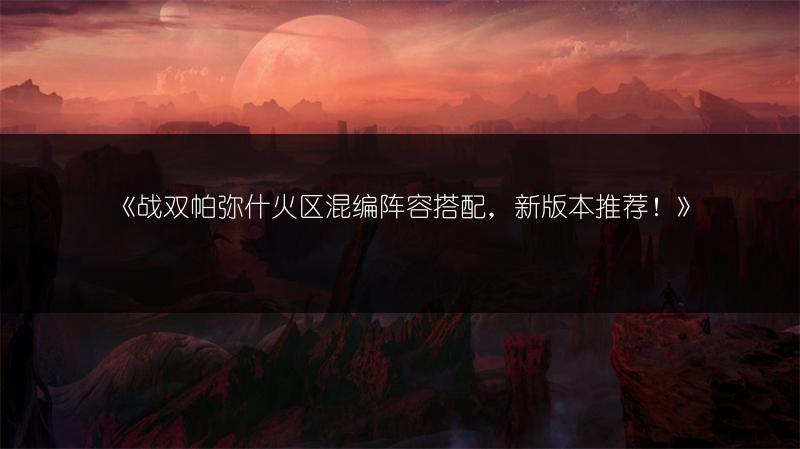 《战双帕弥什火区混编阵容搭配，新版本推荐！》