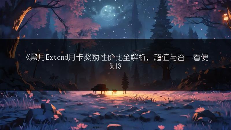《黑月Extend月卡奖励性价比全解析，超值与否一看便知》