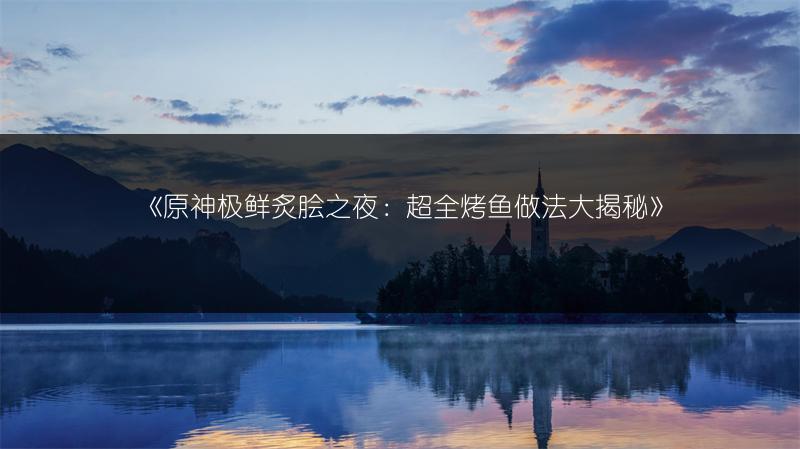 《原神极鲜炙脍之夜：超全烤鱼做法大揭秘》