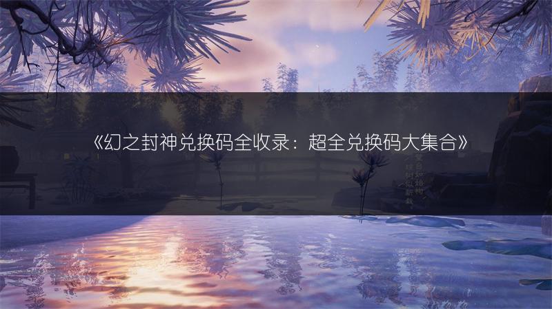 《幻之封神兑换码全收录：超全兑换码大集合》