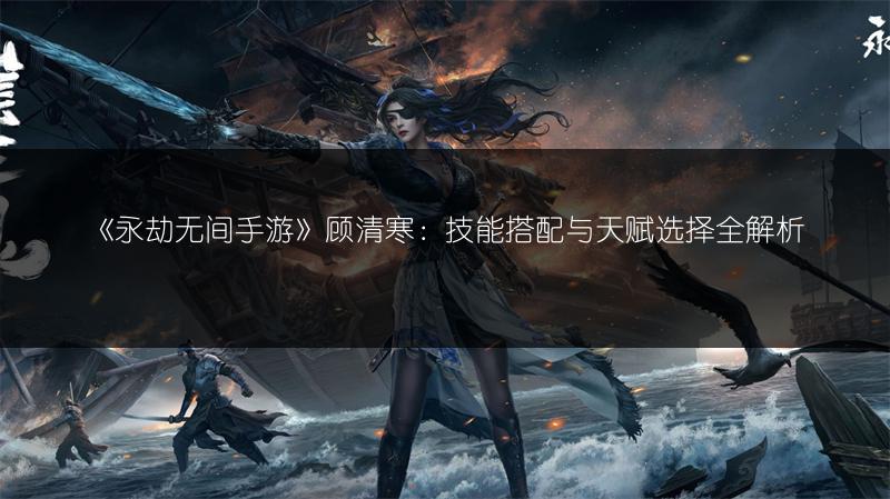 《永劫无间手游》顾清寒：技能搭配与天赋选择全解析