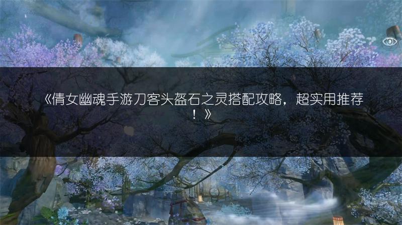 《倩女幽魂手游刀客头盔石之灵搭配攻略，超实用推荐！》