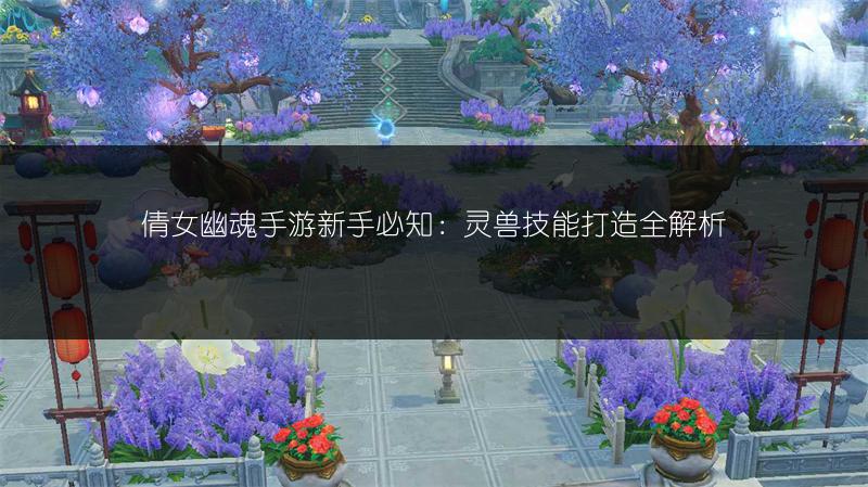 倩女幽魂手游新手必知：灵兽技能打造全解析