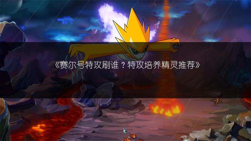 《赛尔号特攻刷谁？特攻培养精灵推荐》