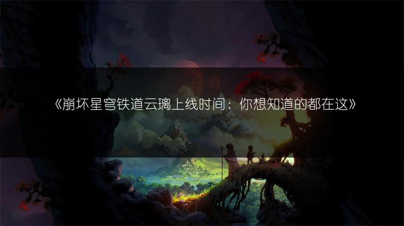 《崩坏星穹铁道云璃上线时间：你想知道的都在这》
