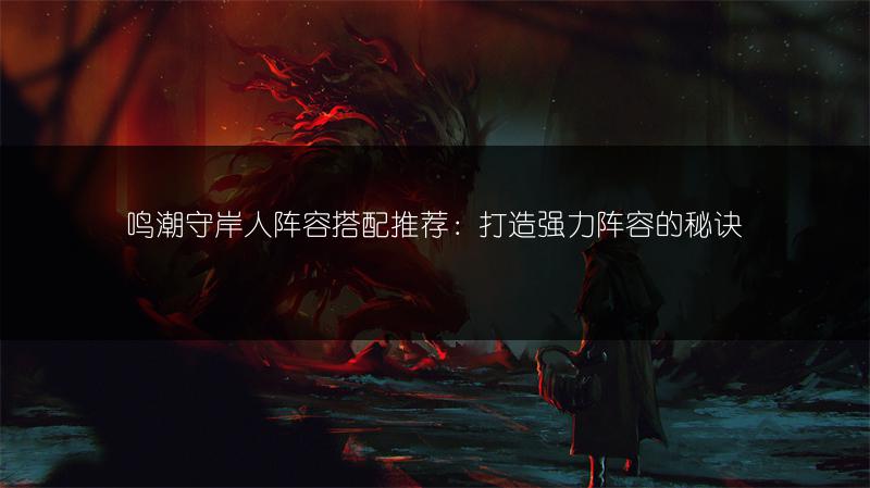 鸣潮守岸人阵容搭配推荐：打造强力阵容的秘诀