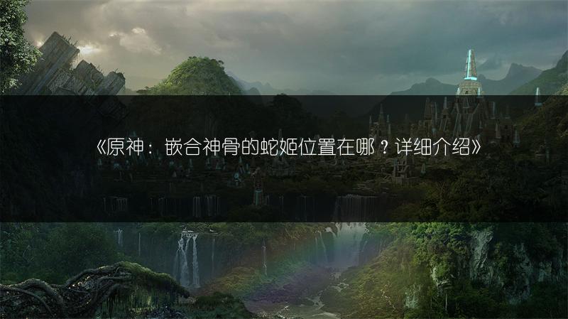 《原神：嵌合神骨的蛇姬位置在哪？详细介绍》