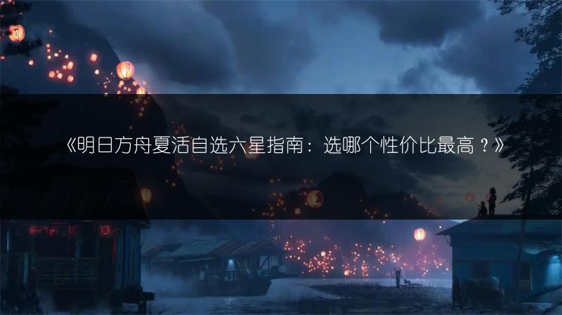 《明日方舟夏活自选六星指南：选哪个性价比最高？》