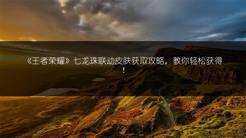 《王者荣耀》七龙珠联动皮肤获取攻略，教你轻松获得！