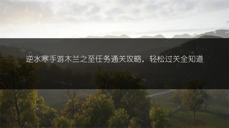 逆水寒手游木兰之至任务通关攻略，轻松过关全知道